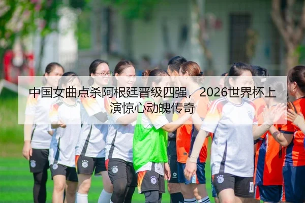 中国女曲点杀阿根廷晋级四强，2026世界杯上演惊心动魄传奇