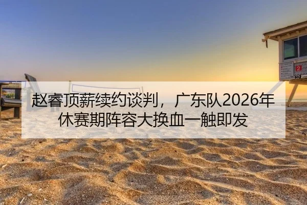 赵睿顶薪续约谈判，广东队2026年休赛期阵容大换血一触即发