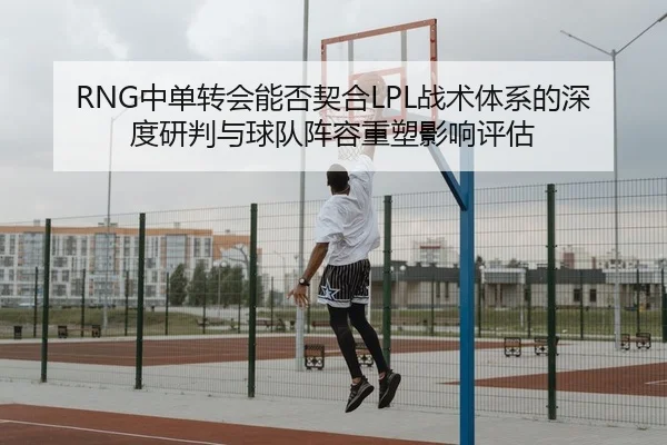 RNG中单转会能否契合LPL战术体系的深度研判与球队阵容重塑影响评估